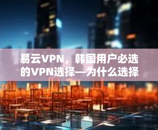 易云VPN，韩国用户必选的VPN选择—为什么选择易云VPN？