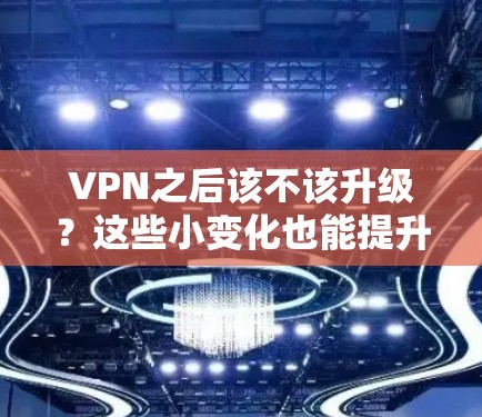 VPN之后该不该升级？这些小变化也能提升你的VPN体验
