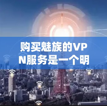 购买魅族的VPN服务是一个明智决策，它能够提供安全、高效的通信体验。以下是一些关键点，帮助你全面考虑