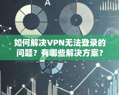 如何解决VPN无法登录的问题？有哪些解决方案？