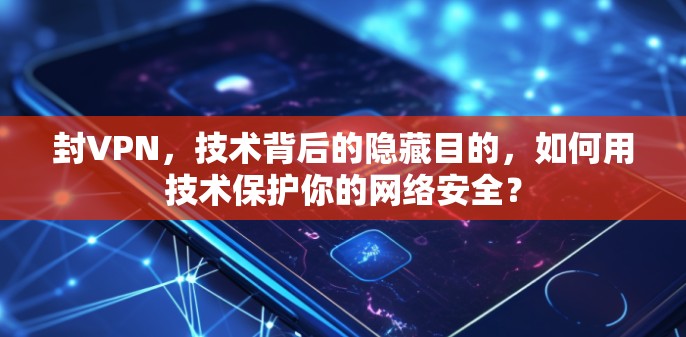 封VPN，技术背后的隐藏目的，如何用技术保护你的网络安全？