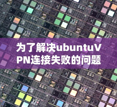 为了解决ubuntuVPN连接失败的问题，可以按照以下步骤逐步排查和解决问题