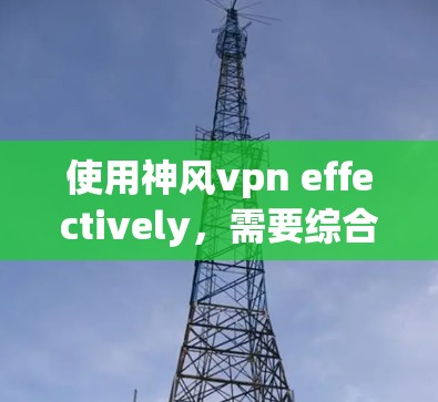 使用神风vpn effectively，需要综合运用基础技能、技能升级、装备使用、辅助技能和游戏技巧。以下是详细的步骤指南