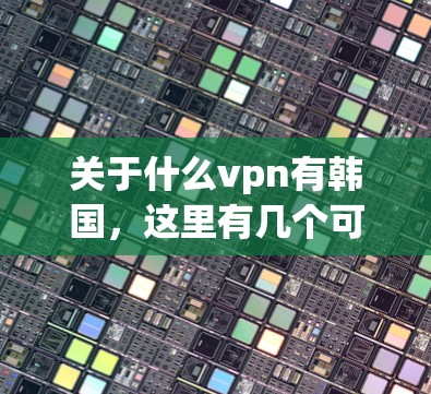关于什么vpn有韩国，这里有几个可能的解释