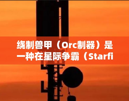 绕制兽甲（Orc制器）是一种在星际争霸（Starfield）游戏中增强自己战斗力的技能，通常由玩家自创或获得。绕制兽甲可以增强你的输出、控制和防御能力，但具体效果和使用方式取决于游戏设定