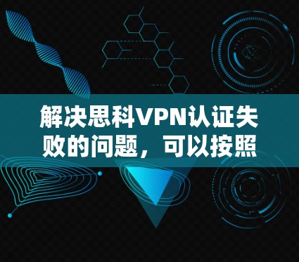 解决思科VPN认证失败的问题，可以按照以下步骤进行