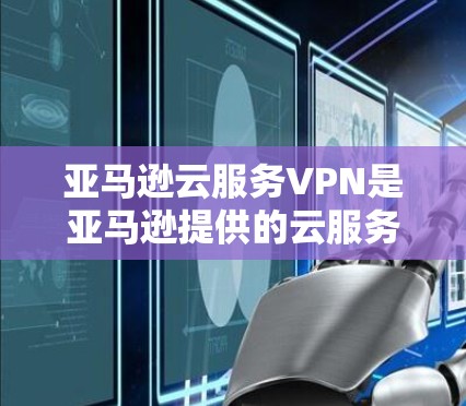 亚马逊云服务VPN是亚马逊提供的云服务的一部分，用于提供高级的VPN功能，如端到端加密和访问控制。以下是关于亚马逊云服务VPN的详细介绍