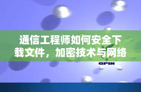 通信工程师如何安全下载文件，加密技术与网络安全建议
