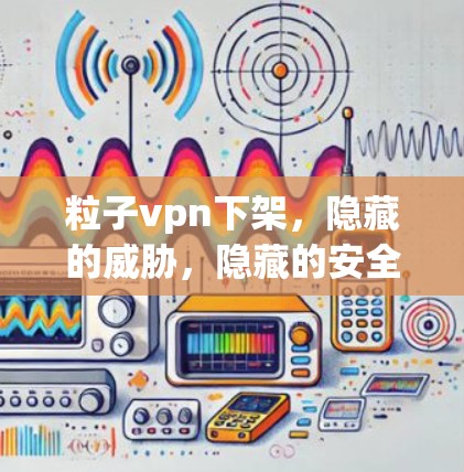 粒子vpn下架，隐藏的威胁，隐藏的安全？