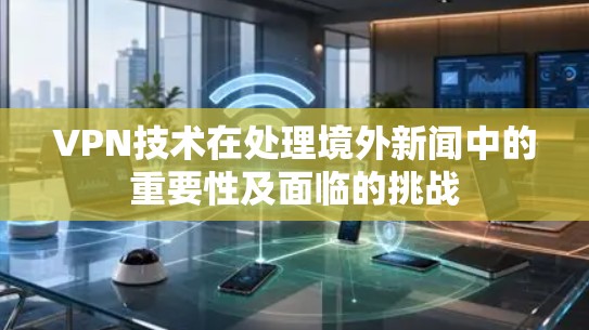 VPN技术在处理境外新闻中的重要性及面临的挑战