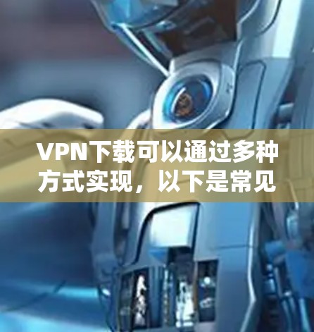 VPN下载可以通过多种方式实现，以下是常见的下载方式和步骤