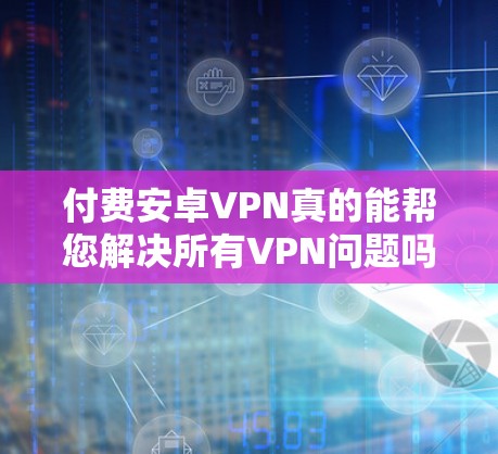 付费安卓VPN真的能帮您解决所有VPN问题吗？详细分析与推荐