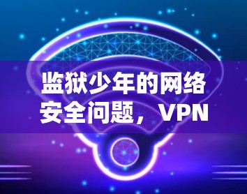 监狱少年的网络安全问题，VPN的陷阱与出路