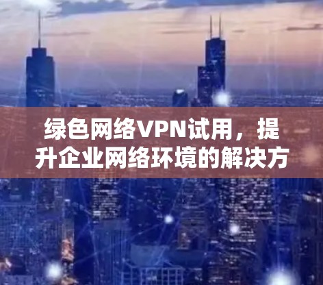 绿色网络VPN试用,提升企业网络环境的解决方案 绿色网络VPN试用,提升企业网络环境的解决方案