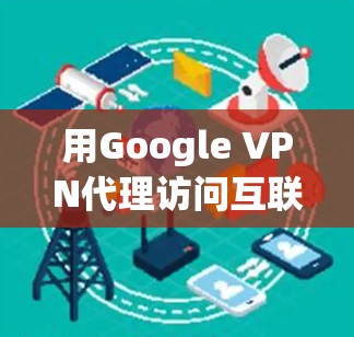 用Google VPN代理访问互联网，保护隐私、提升效率的高效解决方案