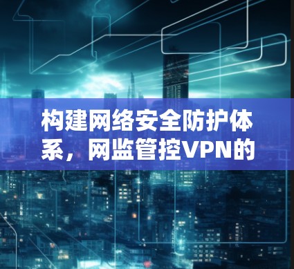 构建网络安全防护体系，网监管控VPN的重要性及实践路径