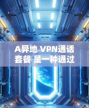 A异地 VPN通话套餐 是一种通过VPN技术实现从一个地理位置到另一个地理位置的即时通信服务。这些套餐通常包括连接、数据传输、加密、流量限制和可能的额外功能，如多人通话、数据保护或内容过滤