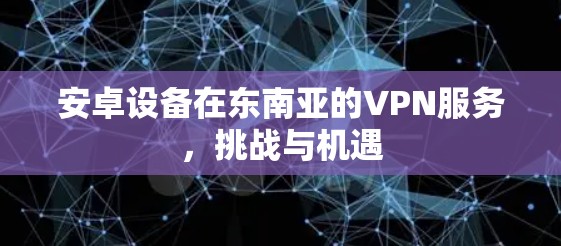 安卓设备在东南亚的VPN服务，挑战与机遇