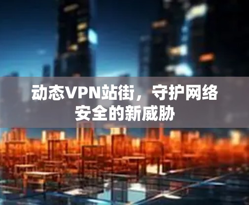 动态VPN站街，守护网络安全的新威胁