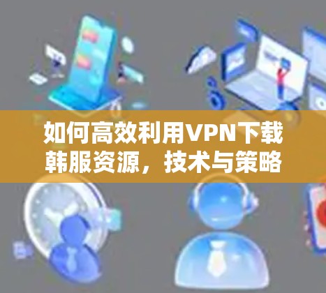 如何高效利用VPN下载韩服资源，技术与策略指南