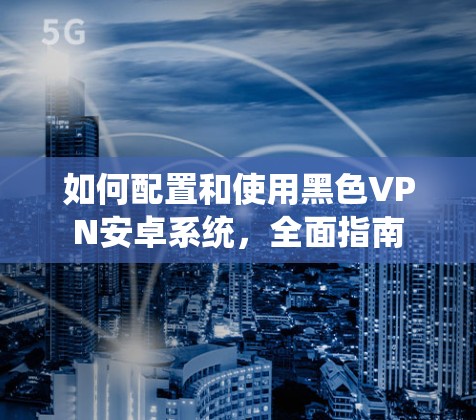 如何配置和使用黑色VPN安卓系统，全面指南