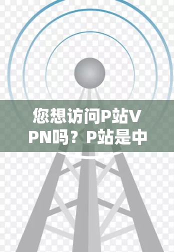您想访问P站VPN吗？P站是中国最大的视频网站之一，提供各种视频下载、观看和分享功能。如果您想进入P站VPN，您可以按照以下步骤操作