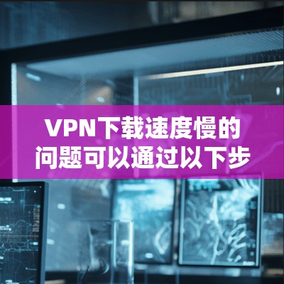 VPN下载速度慢的问题可以通过以下步骤进行优化