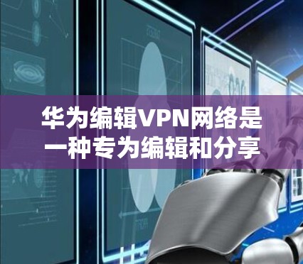 华为编辑VPN网络是一种专为编辑和分享文档设计的网络服务，旨在提供安全和便捷的文档传输和编辑功能。以下是对华为编辑VPN网络的详细分析