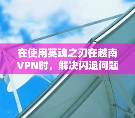 在使用英魂之刃在越南VPN时，解决闪退问题需要从多个方面入手，以下是逐步的解决方案