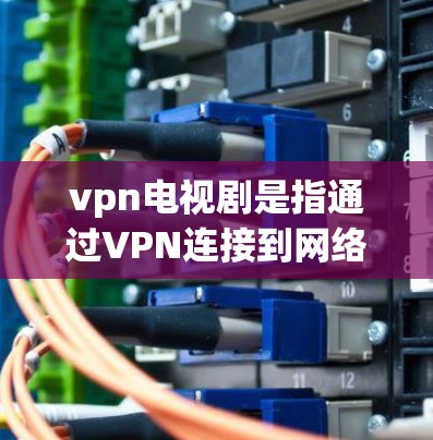 vpn电视剧是指通过VPN连接到网络平台，观看或下载电视剧的内容。VPN（虚拟网络）技术允许用户在安全的网络环境中访问外部网站，包括一些含有电视剧的网站