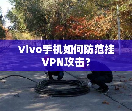 Vivo手机如何防范挂VPN攻击？