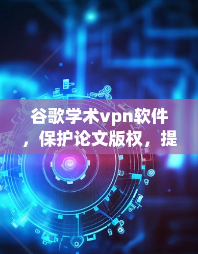 谷歌学术vpn软件，保护论文版权，提升学术隐私
