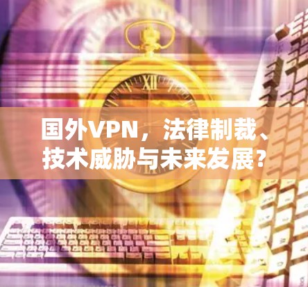 国外VPN，法律制裁、技术威胁与未来发展？
