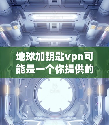地球加钥匙vpn可能是一个你提供的信息中的部分，但需要更多的上下文来准确理解其含义。以下是几种可能的解释