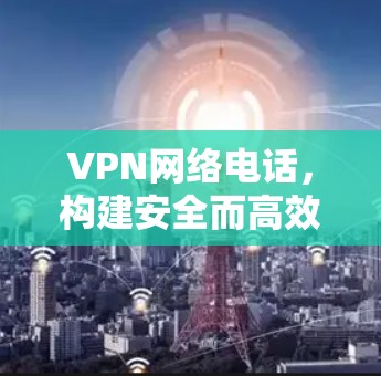 VPN网络电话，构建安全而高效的通信桥梁