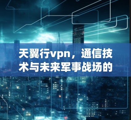 天翼行vpn，通信技术与未来军事战场的完美融合