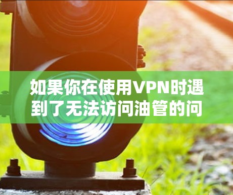 如果你在使用VPN时遇到了无法访问油管的问题,可能是由于以下几个原因导致的 如果你在使用VPN时遇到了无法访问油管的问题,可能是由于以下几个原因导致的