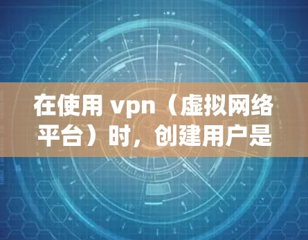 在使用 vpn（虚拟网络平台）时，创建用户是一个常见的用户管理操作。以下是创建用户的基本步骤