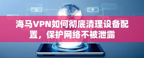 海马VPN如何彻底清理设备配置，保护网络不被泄露
