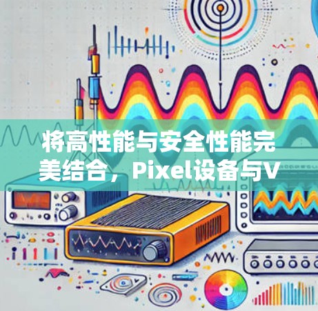 将高性能与安全性能完美结合,Pixel设备与VPN的完美融合