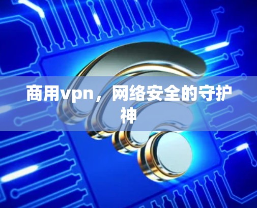 商用vpn,网络安全的守护神 商用vpn,网络安全的守护神