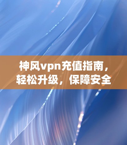 神风vpn充值指南，轻松升级，保障安全！