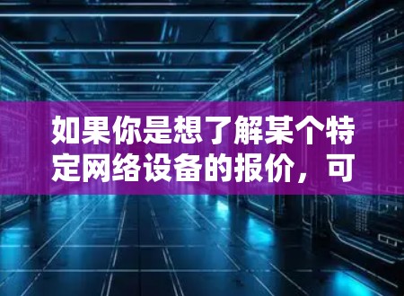 如果你是想了解某个特定网络设备的报价,可以告诉我更多的细节,比如型号、数量、需求(如带宽、稳定性、售后服务等)我可以帮助你分析和提供报价建议 如果你是想了解某个特定网络设备的报价,可以告诉我更多的细节,比如型号、数量、需求(如带宽、稳定性、售后服务等)我可以帮助你分析和提供报价建议