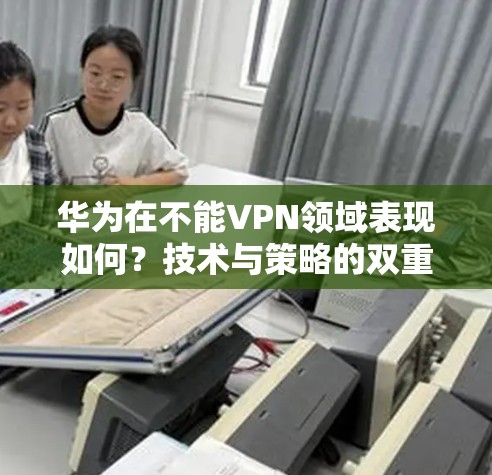 华为在不能VPN领域表现如何？技术与策略的双重挑战