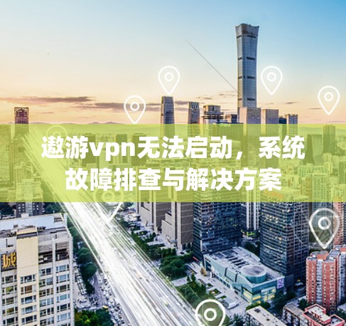 遨游vpn无法启动，系统故障排查与解决方案