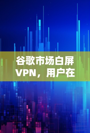 谷歌市场白屏VPN，用户在谷歌市场中遇到的网络问题与解决方案