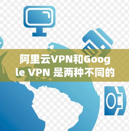 阿里云VPN和Google VPN 是两种不同的云服务，主要针对不同场景的需求。以下是它们的主要区别