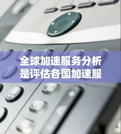 全球加速服务分析是评估各国加速服务（如搜索引擎、在线论坛、社交媒体等）在不同地区的普及及其影响的核心过程。以下是对该分析的主要内容和步骤的总结