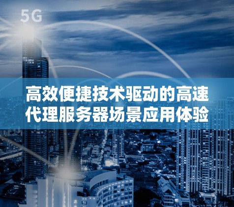 高效便捷技术驱动的高速代理服务器场景应用体验