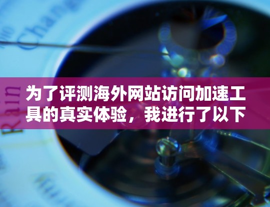 为了评测海外网站访问加速工具的真实体验，我进行了以下步骤